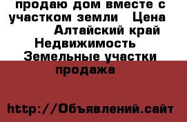 продаю дом вместе с участком земли › Цена ­ 360 - Алтайский край Недвижимость » Земельные участки продажа   